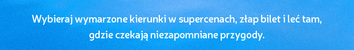 Wybieraj wymarzone kierunki w supercenach, złap bilet i leć tam, gdzie czekają niezapomniane przygody.