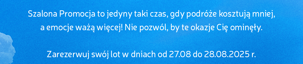 Szalona Promocja to jedyny taki czas, gdy podróże kosztują mniej, 
a emocje ważą więcej! Nie pozwól, by te okazje Cię ominęły.
Zarezerwuj swój lot w dniach od 27.08 do 28.08.2025 r.