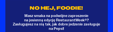 No hej, FOODIE!
Masz smaka na podwójne zaproszenie 
na jesienną edycję RestaurantWeek®? 
Zasługujesz na nią tak, jak dobre jedzenie zasługuje na Pepsi!