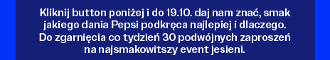 Kliknij button poniżej i do 19.10. daj nam znać, smak jakiego dania Pepsi podkręca najlepiej i dlaczego. Do zgarnięcia co tydzień 30 podwójnych zaproszeń na najsmakowitszy event jesieni.