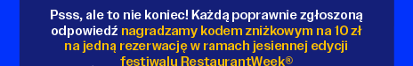 Psss, ale to nie koniec! Każdą poprawnie zgłoszoną odpowiedź nagradzamy kodem zniżkowym na 10 zł na jedną rezerwację w ramach jesiennej edycji festiwalu RestaurantWeek®