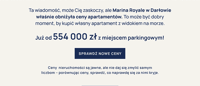 
Ta wiadomość, może Cię zaskoczy, ale Marina Royale w Darłowie
właśnie obniżyła ceny apartamentów. To może być dobry
moment, by kupić własny apartament z widokiem na morze.
Już od 554 000 zł z miejscem parkingowym!
SPRAWDŹ NOWE CENY
Ceny nieruchomości są jawne, ale nie daj się zmylić samym
liczbom – porównując ceny, sprawdź, co naprawdę się za nimi kryje.
