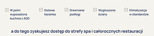 W pełni wyposażona kuchnia z AGD
Gotowa łazienka
Drewniane podłogi
Wygłuszone ściany
Klimatyzacja w standardzie
a do tego zyskujesz możliwość dostępu do strefy SPA i całorocznych restauracji