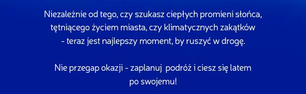 Niezależnie od tego, czy szukasz ciepłych promieni słońca, tętniącego życiem miasta, czy klimatycznych zakątków 
- teraz jest najlepszy moment, by ruszyć w drogę.
Nie przegap okazji - zaplanuj podróż i ciesz się latem 
po swojemu!