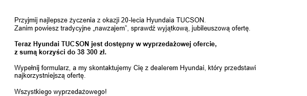 Przyjmij najlepsze życzenia z okazji 20-lecia Hyundaia TUCSON.=03Zanim powiesz tradycyjne „nawzajem”, sprawdź wyjątkową, jubileuszową ofertę. Teraz Hyundai TUCSON jest dostępny w wyprzedażowej ofercie, =03z sumą korzyści do 38 300 zł. Wypełnij formularz, a my skontaktujemy Cię z dealerem Hyundai, który przedstawi najkorzystniejszą ofertę.
Wszystkiego wyprzedażowego!