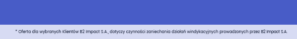 * Oferta dla wybranych Klientów B2 Impact S.A., dotyczy czynności zaniechania działań windykacyjnych prowadzonych przez B2 Impact S.A.