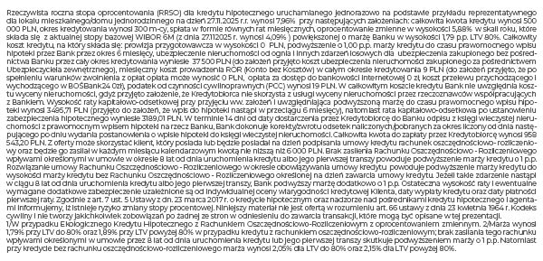 Rzeczywista roczna stopa oprocentowania (RRSO) dla kredytu hipotecznego uruchamianego jednorazowo na podstawie przykładu reprezentatywnego dla lokalu mieszkalnego/domu jednorodzinnego na dzień 14.04.2025 r. wynosi 8,84% przy następujących założeniach: całkowita kwota kredytu wynosi 300 000 PLN, okres kredytowania wynosi 300 m-cy, spłata w formie równych rat miesięcznych, oprocentowanie zmienne w wysokości 7,06% w skali roku, które składa się z aktualnej stopy bazowej WIBOR 6M (z dnia 14.04.2025 r. wynosi 5,27%) powiększonej o marżę Banku w wysokości 1,79 p.p. LTV 80%8 . Całkowity koszt kredytu, na który składa się: prowizja przygotowawcza w wysokości 0 PLN, podwyższenie o 1,00 p.p. marży kredytu do czasu prawomocnego wpisu hipoteki przez Bank przez okres 6 miesięcy, ubezpieczenie nieruchomości od ognia i innych zdarzeń losowych dla ubezpieczenia zakupionego bez pośrednictwa Banku przez cały okres kredytowania wyniesie 22 500 PLN (do założeń przyjęto koszt ubezpieczenia nieruchomości zakupionego za pośrednictwem Ubezpieczyciela zewnętrznego), miesięczny koszt prowadzenia ROR (Konto bez Kosztów) w całym okresie kredytowania 9 PLN (do założeń przyjęto, że po spełnieniu warunków zwolnienia z opłat opłata może wynosić 0 PLN), podatek od czynności cywilnoprawnych (PCC) wynosi 19 PLN. W całkowitym koszcie kredytu Bank nie uwzględnia kosztu wyceny nieruchomości, gdyż przyjęto założenie, że Kredytobiorca nie skorzysta z usługi wyceny nieruchomości przez rzeczoznawców współpracujących z Bankiem. Wysokość raty kapitałowo-odsetkowej przy przyjęciu ww. założeń i uwzględniająca podwyższoną marżę do czasu prawomocnego wpisu hipoteki wynosi 2 327,39 PLN (przyjęto do założeń, że wpis do hipoteki nastąpi w przeciągu 6 miesięcy), natomiast rata kapitałowo-odsetkowa po ustanowieniu zabezpieczenia hipotecznego wyniesie 2 134,18 PLN. W terminie 14 dni od daty dostarczenia przez Kredytobiorcę do Banku odpisu z księgi wieczystej nieruchomości z prawomocnym wpisem hipoteki na rzecz Banku, Bank dokonuje korekty/zwrotu odsetek naliczonych/pobranych za okres liczony od dnia następującego po dniu wydania postanowienia o wpisie hipoteki do księgi wieczystej nieruchomości. Całkowita kwota do zapłaty przez Kredytobiorcę wynosi 663 932,26 PLN. Z oferty może skorzystać klient, który posiada lub będzie posiadał na dzień podpisania umowy kredytu rachunek oszczędnościowo- rozliczeniowy oraz będzie go zasilał w każdym miesiącu kalendarzowym kwotą nie niższą niż 6 000 PLN. Brak zasilenia Rachunku Oszczędnościowo - Rozliczeniowego wpływami określonymi w umowie w okresie 8 lat od dnia uruchomienia kredytu albo jego pierwszej transzy powoduje podwyższenie marży kredytu o 1 p.p. Rozwiązanie umowy Rachunku Oszczędnościowo - Rozliczeniowego w okresie obowiązywania umowy kredytu powoduje podwyższenie marży kredytu do wysokości marży kredytu bez Rachunku Oszczędnościowo - Rozliczeniowego określonej na dzień zawarcia umowy kredytu. Jeżeli takie zdarzenie nastąpi w ciągu 8 lat od dnia uruchomienia kredytu albo jego pierwszej transzy, Bank podwyższy marżę dodatkowo o 1 p.p. Ostateczna wysokość raty i ewentualne wymagane dodatkowe zabezpieczenie uzależnione są od indywidualnej oceny wiarygodności kredytowej Klienta, daty wypłaty kredytu oraz daty płatności pierwszej raty. Zgodnie z art. 7 ust. 5 Ustawy z dn. 23 marca 2017 r. o kredycie hipotecznym oraz nadzorze nad pośrednikami kredytu hipotecznego i agentami (Dz. U. z 2020 r. poz. 1027) informujemy, iż istnieje ryzyko zmiany stopy procentowej. Niniejszy materiał nie jest ofertą w rozumieniu art. 66 ustawy z dnia 23 kwietnia 1964 r. Kodeks cywilny (Dz. U. z 2020 r. poz. 1740) i nie tworzy jakichkolwiek zobowiązań po żadnej ze stron w odniesieniu do zawarcia transakcji, które mogą być opisane w tej prezentacji 1W przypadku Ekologicznego Kredytu Hipotecznego z Rachunkiem Oszczędnościowo-Rozliczeniowym z oprocentowaniem zmiennym. 2Marża od 1,79% w przypadku, gdy LTV wynosi do 80%. Marża 1,89% w przypadku, gdy LTV wynosi powyżej 80%.