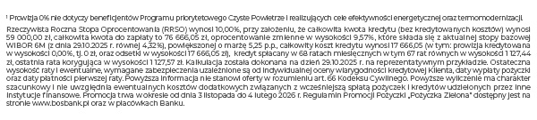 1 Prowizja 0% nie dotyczy beneficjentów Programu priorytetowego Czyste Powietrze i realizujących cele efektywności energetycznej oraz termomodernizacji. Rzeczywista Roczna Stopa Oprocentowania (RRSO) wynosi 10,73%, przy założeniu, że całkowita kwota kredytu (bez kredytowanych kosztów) wynosi 72 000,00 zł, całkowita kwota do zapłaty to 96 666,54 zł, oprocentowanie zmienne w wysokości 10,24 %, które składa się z aktualnej stopy bazowej WIBOR 6M (z dnia 30.06.25 r. równej 5,05%), powiększonej o marżę 5,19 p.p., całkowity koszt kredytu wynosi 24 666,54zł(w tym: prowizja kredytowana w wysokości 0,00%, tj. 0 zł, oraz odsetki w wysokości 24 666,54 zł), kredyt spłacany w 72 ratach miesięcznych w tym 71 rat równych w wysokości 1 342,59 zł, ostatnia rata korygująca w wysokości 1342,65 zł. Kalkulacja została dokonana na dzień 30.06.2025 r. na reprezentatywnym przykładzie. Ostateczna wysokość raty i ewentualne, wymagane zabezpieczenia uzależnione są od indywidualnej oceny wiarygodności kredytowej Klienta, daty wypłaty pożyczki oraz daty płatności pierwszej raty. Powyższa informacja nie stanowi oferty w rozumieniu art. 66 Kodeksu Cywilnego. Powyższe wyliczenie ma charakter szacunkowy i nie uwzględnia ewentualnych kosztów dodatkowych związanych z wcześniejszą spłatą pożyczek i kredytów udzielonych przez inne instytucje finansowe. Promocja trwa w okresie od dnia 1 lipca do 31 października 2025 r. Regulamin Promocji Pożyczki „Pożyczka Zielona” dostępny jest na stronie www.bosbank.pl oraz w placówkach Banku.