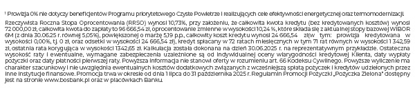 1 Prowizja 0% nie dotyczy beneficjentów Programu priorytetowego Czyste Powietrze i realizujących cele efektywności energetycznej oraz termomodernizacji. Rzeczywista Roczna Stopa Oprocentowania (RRSO) wynosi 10,73%, przy założeniu, że całkowita kwota kredytu (bez kredytowanych kosztów) wynosi 72 000,00 zł, całkowita kwota do zapłaty to 96 666,54 zł, oprocentowanie zmienne w wysokości 10,24 %, które składa się z aktualnej stopy bazowej WIBOR 6M (z dnia 30.06.25 r. równej 5,05%), powiększonej o marżę 5,19 p.p., całkowity koszt kredytu wynosi 24 666,54zł(w tym: prowizja kredytowana w wysokości 0,00%, tj. 0 zł, oraz odsetki w wysokości 24 666,54 zł), kredyt spłacany w 72 ratach miesięcznych w tym 71 rat równych w wysokości 1 342,59 zł, ostatnia rata korygująca w wysokości 1342,65 zł. Kalkulacja została dokonana na dzień 30.06.2025 r. na reprezentatywnym przykładzie. Ostateczna wysokość raty i ewentualne, wymagane zabezpieczenia uzależnione są od indywidualnej oceny wiarygodności kredytowej Klienta, daty wypłaty pożyczki oraz daty płatności pierwszej raty. Powyższa informacja nie stanowi oferty w rozumieniu art. 66 Kodeksu Cywilnego. Powyższe wyliczenie ma charakter szacunkowy i nie uwzględnia ewentualnych kosztów dodatkowych związanych z wcześniejszą spłatą pożyczek i kredytów udzielonych przez inne instytucje finansowe. Promocja trwa w okresie od dnia 1 lipca do 31 października 2025 r. Regulamin Promocji Pożyczki „Pożyczka Zielona” dostępny jest na stronie www.bosbank.pl oraz w placówkach Banku.