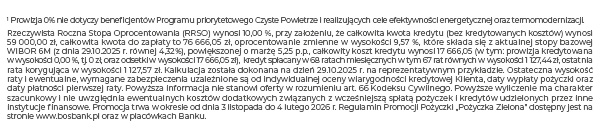 1 Prowizja 0% nie dotyczy beneficjentów Programu priorytetowego Czyste Powietrze i realizujących cele efektywności energetycznej oraz termomodernizacji. Rzeczywista Roczna Stopa Oprocentowania (RRSO) wynosi 10,73%, przy założeniu, że całkowita kwota kredytu (bez kredytowanych kosztów) wynosi 72 000,00 zł, całkowita kwota do zapłaty to 96 666,54 zł, oprocentowanie zmienne w wysokości 10,24 %, które składa się z aktualnej stopy bazowej WIBOR 6M (z dnia 30.06.25 r. równej 5,05%), powiększonej o marżę 5,19 p.p., całkowity koszt kredytu wynosi 24 666,54zł(w tym: prowizja kredytowana w wysokości 0,00%, tj. 0 zł, oraz odsetki w wysokości 24 666,54 zł), kredyt spłacany w 72 ratach miesięcznych w tym 71 rat równych w wysokości 1 342,59 zł, ostatnia rata korygująca w wysokości 1342,65 zł. Kalkulacja została dokonana na dzień 30.06.2025 r. na reprezentatywnym przykładzie. Ostateczna wysokość raty i ewentualne, wymagane zabezpieczenia uzależnione są od indywidualnej oceny wiarygodności kredytowej Klienta, daty wypłaty pożyczki oraz daty płatności pierwszej raty. Powyższa informacja nie stanowi oferty w rozumieniu art. 66 Kodeksu Cywilnego. Powyższe wyliczenie ma charakter szacunkowy i nie uwzględnia ewentualnych kosztów dodatkowych związanych z wcześniejszą spłatą pożyczek i kredytów udzielonych przez inne instytucje finansowe. Promocja trwa w okresie od dnia 1 lipca do 31 października 2025 r. Regulamin Promocji Pożyczki „Pożyczka Zielona” dostępny jest na stronie www.bosbank.pl oraz w placówkach Banku.