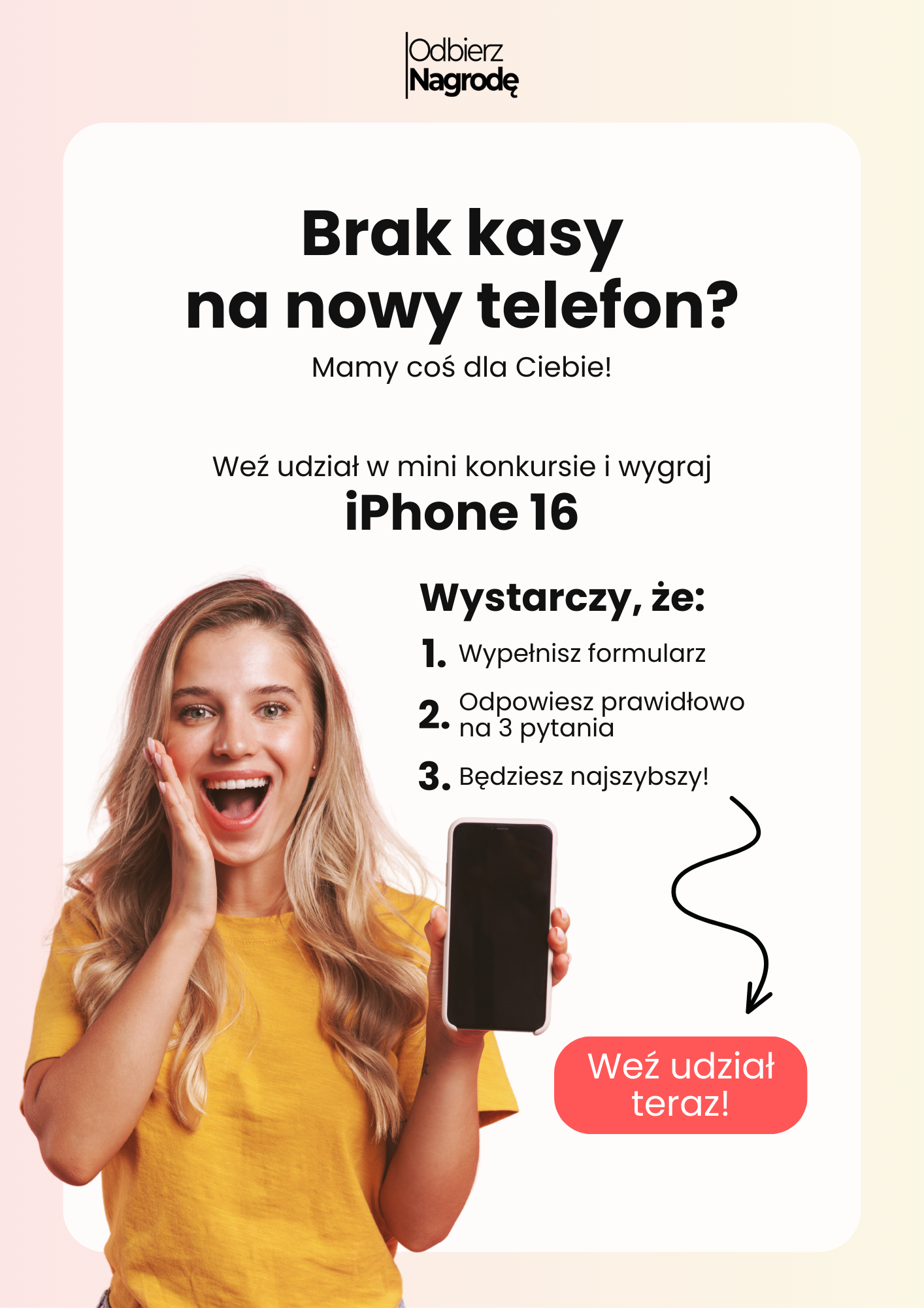 Brak kasy na nowy telefon? Mamy coś dla Ciebie! Weź udział w mini konkursie i wygraj iPhone 16. Wystarczy, że: 
  Wypełnisz formularz
  Odpowiesz prawidłowo na 3 pytania
  Będziesz najszybszy!
 Weź udział teraz!
 Dzięki wielkie!