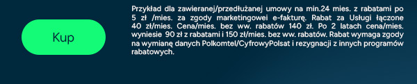 Sprawdź ofertę! Przy zawarciu/przedłużeniu umów na min. 24 mies. i rabatami/mies za: e-fakturę 5 zł (Plus); zgody marketingowe 5 zł (Plus) oraz 10 zł (Polsat Box), Usługi łączone 20 zł. Cena łączna bez rabatów od 120 zł/mies. Po 2 latach cena łączna mies. wyniesie od 90 zł z rabatami i od 130 zł/mies. bez ww. rabatów. Podany przykład dla światłowodu w oparciu o sieć Plusa i zabudowę wielorodzinną (przy innej sieci/zabudowie + 20 zł/mies.). Rabat za Usługi Łączone wymaga zgody na wymianę danych Polkomtel/Cyfrowy Polsat i rezygnacji z innych programów rabatowych.