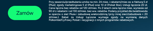 Zamów teraz! Przy zawarciu/przedłużeniu umów na min. 24 mies. i rabatami/mies za: e-fakturę 5 zł (Plus); zgody marketingowe 5 zł (Plus) oraz 10 zł (Polsat Box), Usługi łączone 20 zł. Cena łączna bez rabatów od 120 zł/mies. Po 2 latach cena łączna mies. wyniesie od 90 zł z rabatami i od 130 zł/mies. bez ww. rabatów. Podany przykład dla światłowodu w oparciu o sieć Plusa i zabudowę wielorodzinną (przy innej sieci/zabudowie + 20 zł/mies.). Rabat za Usługi Łączone wymaga zgody na wymianę danych Polkomtel/Cyfrowy Polsat i rezygnacji z innych programów rabatowych.