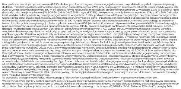 Rzeczywista roczna stopa oprocentowania (RRSO) dla kredytu hipotecznego uruchamianego jednorazowo na podstawie przykładu reprezentatywnego dla lokalu mieszkalnego/domu jednorodzinnego na dzień 04.02.2026r. wynosi 7,73% przy następujących założeniach: całkowita kwota kredytu wynosi 500 000 PLN, okres kredytowania wynosi 300 m-cy, spłata w formie równych rat miesięcznych, oprocentowanie zmienne w wysokości 5,57% w skali roku, które składa się z aktualnej stopy bazowej WIBOR 6M (z dnia 04.02.2026 r. wynosi 3,78% ) powiększonej o marżę Banku w wysokości 1,79 p.p. LTV 80%. Całkowity koszt kredytu, na który składa się: prowizja przygotowawcza w wysokości 0 PLN, podwyższenie o 1,00 p.p. marży kredytu do czasu prawomocnego wpisu hipoteki przez Bank przez okres 6 miesięcy, ubezpieczenie nieruchomości od ognia i innych zdarzeń losowych dla ubezpieczenia zakupionego bez pośrednictwa Banku przez cały okres kredytowania wyniesie 37 500 PLN (do założeń przyjęto koszt ubezpieczenia nieruchomości zakupionego za pośrednictwem Ubezpieczyciela zewnętrznego), miesięczny koszt prowadzenia ROR (Konto bez Kosztów) w całym okresie kredytowania 9 PLN (do założeń przyjęto, że po spełnieniu warunków zwolnienia z opłat opłata może wynosić 0 PLN, opłata za dostęp do bankowości internetowej 0 zł, koszt przelewu przychodzącego i wychodzącego w BOŚBank24 0 zł), podatek od czynności cywilnoprawnych (PCC) wynosi 19 PLN. W całkowitym koszcie kredytu Bank nie uwzględnia kosztu wyceny nieruchomości, gdyż przyjęto założenie, że Kredytobiorca nie skorzysta z usługi wyceny nieruchomości przez rzeczoznawców współpracujących z Bankiem. Wysokość raty kapitałowo-odsetkowej przy przyjęciu ww. założeń i uwzględniająca podwyższoną marżę do czasu prawomocnego wpisu hipoteki wynosi 3397,94 PLN (przyjęto do założeń, że wpis do hipoteki nastąpi w przeciągu 6 miesięcy), natomiast rata kapitałowo-odsetkowa po ustanowieniu zabezpieczenia hipotecznego wyniesie 3091,23 PLN. W terminie 14 dni od daty dostarczenia przez Kredytobiorcę do Banku odpisu z księgi wieczystej nieruchomości z prawomocnym wpisem hipoteki na rzecz Banku, Bank dokonuje korekty/zwrotu odsetek naliczonych/pobranych za okres liczony od dnia następującego po dniu wydania postanowienia o wpisie hipoteki do księgi wieczystej nieruchomości. Całkowita kwota do zapłaty przez Kredytobiorcę wynosi 929 209,26 PLN. Z oferty może skorzystać klient, który posiada lub będzie posiadał na dzień podpisania umowy kredytu rachunek oszczędnościowo- rozliczeniowy oraz będzie go zasilał w każdym miesiącu kalendarzowym kwotą nie niższą niż 6 000 PLN. Brak zasilenia Rachunku Oszczędnościowo - Rozliczeniowego wpływami określonymi w umowie w okresie 8 lat od dnia uruchomienia kredytu albo jego pierwszej transzy powoduje podwyższenie marży kredytu o 1 p.p. Rozwiązanie umowy Rachunku Oszczędnościowo - Rozliczeniowego w okresie obowiązywania umowy kredytu powoduje podwyższenie marży kredytu do wysokości marży kredytu bez Rachunku Oszczędnościowo - Rozliczeniowego określonej na dzień zawarcia umowy kredytu. Jeżeli takie zdarzenie nastąpi w ciągu 8 lat od dnia uruchomienia kredytu albo jego pierwszej transzy, Bank podwyższy marżę dodatkowo o 1 p.p. Ostateczna wysokość raty i ewentualne wymagane dodatkowe zabezpieczenie uzależnione są od indywidualnej oceny wiarygodności kredytowej Klienta, daty wypłaty kredytu oraz daty płatności pierwszej raty. Zgodnie z art. 7 ust. 5 Ustawy z dn. 23 marca 2017 r. o kredycie hipotecznym oraz nadzorze nad pośrednikami kredytu hipotecznego i agentami informujemy, iż istnieje ryzyko zmiany stopy procentowej. Niniejszy materiał nie jest ofertą w rozumieniu art. 66 ustawy z dnia 23 kwietnia 1964 r. Kodeks cywilny i nie tworzy jakichkolwiek zobowiązań po żadnej ze stron w odniesieniu do zawarcia transakcji, które mogą być opisane w tej prezentacji. 1W przypadku Ekologicznego Kredytu Hipotecznego z Rachunkiem Oszczędnościowo-Rozliczeniowym z oprocentowaniem zmiennym. 2Marża wynosi 1,79% przy LTV do 80% oraz 1,89% przy LTV powyżej 80% w przypadku kredytu z rachunkiem oszczędnościowo-rozliczeniowym; brak zasilania tego rachunku wpływami określonymi w umowie przez 8 lat od dnia uruchomienia kredytu lub jego pierwszej transzy skutkuje podwyższeniem marży o 1 p.p. Natomiast przy kredycie bez rachunku oszczędnościowo-rozliczeniowego marża wynosi 2,05% dla LTV do 80% oraz 2,15% dla LTV powyżej 80%.