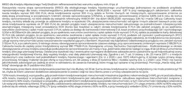 RRSO dla Kredytu Hipotecznego Twój EkoDom refinansowanie bez warunku wpływu min. 6 tys. zł Rzeczywista roczna stopa oprocentowania (RRSO) dla kredytu hipotecznego uruchamianego jednorazowo na podstawie przykładu reprezentatywnego dla lokalu mieszkalnego/domu jednorodzinnego na dzień 09.06.2026 r. wynosi 6,87 % przy następujących założeniach: całkowita kwota kredytu wynosi 500 000 PLN, okres kredytowania wynosi 300 m-cy, spłata w formie równych rat miesięcznych, oprocentowanie zmienne ze stałą stopą procentową w początkowym 5-letnim okresie oprocentowania 5,70%/rok, a następnie oprocentowanie zmienne 5,93% (od 6 roku do końca okresu oprocentowania), na które składa się wskaźnik referencyjny WIBOR 6M (na dzień 08.06.2026r. wynoszący 3,94 %) i marża 1,99 p.p. Całkowity koszt kredytu, na który składa się: prowizja przygotowawcza w wysokości 0%, ubezpieczenie nieruchomości od ognia i innych zdarzeń losowych przez cały okres kredytowania wyniesie ok 37 500 PLN( do założeń przyjęto koszt ubezpieczenia nieruchomości zakupionego za pośrednictwem Ubezpieczyciela zewnętrznego), miesięczny koszt prowadzenia ROR (Konto bez Kosztów) w całym okresie kredytowania 9 PLN (do założeń przyjęto, że po spełnieniu warunków zwolnienia z opłat opłata może wynosić 0 PLN, opłata za dostęp do bankowości internetowej 0 zł, koszt przelewu przychodzącego i wychodzącego w BOŚBank24 0 zł, podatek od czynności cywilnoprawnych (PCC) wynosi 19 PLN. W całkowitym koszcie kredytu Bank nie uwzględnia kosztu wyceny nieruchomości, gdyż przyjęto założenie, że Kredytobiorca nie skorzysta z usługi wyceny nieruchomości przez rzeczoznawców współpracujących z Bankiem. Wysokość raty kapitałowo-odsetkowej przy przyjęciu ww. założeń wynosi 3 130,44 PLN, a po zakończeniu 5-letniego okresu obowiązywania oprocentowania czasowo stałego, przy oprocentowaniu zmiennym wyniesie 3 189,39 PLN. Całkowita kwota do zapłaty przez Kredytobiorcę wynosi 990 779,69 PLN. Rozwiązanie umowy Rachunku Oszczędnościowo - Rozliczeniowego w okresie obowiązywania umowy kredytu powoduje podwyższenie oprocentowania lub marży o 1p.p., jeżeli takie zdarzenie nastąpi w ciągu 8 lat od dnia uruchomienia kredytu albo jego pierwszej transzy. Ostateczna wysokość raty i ewentualne wymagane dodatkowe zabezpieczenie uzależnione są od indywidualnej oceny wiarygodności kredytowej Klienta, daty wypłaty kredytu oraz daty płatności pierwszej raty. Zgodnie z art. 7 ust. 5 Ustawy z dn. 23 marca 2017 r. o kredycie hipotecznym oraz nadzorze nad pośrednikami kredytu hipotecznego i agentami (Dz. U. z 2020 r. poz. 1027) informujemy, iż istnieje ryzyko zmiany stopy procentowej. Niniejszy materiał nie jest ofertą w rozumieniu art. 66 ustawy z dnia 23 kwietnia 1964 r. Kodeks cywilny (Dz. U. z 2020 r. poz. 1740) i nie tworzy jakichkolwiek zobowiązań po żadnej ze stron w odniesieniu do zawarcia transakcji, które mogą być opisane w tej prezentacji. 1 20% kosztu inwestycji, w przypadku, gdy przedmiotem kredytowania jest: nieruchomość mieszkalna zgodnie z rekomendacją S KNF), grunt pod zabudowę; 40% kosztu inwestycji w przypadku, gdy przedmiotem kredytowania jest zabudowa jednorodzinna- zabudowa zagrodowa (nieruchomości związane z rolnictwem); 50% kosztu inwestycji w przypadku, gdy przedmiotem kredytowania są pozostałe nieruchomości, w tym nieruchomości niebędące własnością lub wyłączną własnością klienta. W przypadku zastosowania zabezpieczenia spłaty kredytu na nieruchomościach LTV ulega zmianie z 80% na 90% włącznie (odnosi się do wkładu własnego 20%); LTV (przy wkładzie 40%) ulega zmianie z 60% na 80%, a przy inwestycji (z wkładem 50%) LTV zmienia się z 50% na 60%. 2 Preferowany przez Bank okres kredytowania powinien być nie dłuższy niż 25 lat. Suma okresu kredytowania i wieku kredytobiorcy nie może przekroczyć 70 lat, chyba że klient ustanowi dodatkowe zabezpieczenie w postaci cesji na rzecz Banku praw z umowy ubezpieczenia na życie.