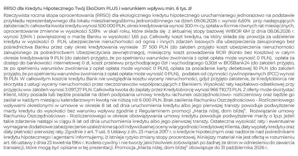 Rzeczywista roczna stopa oprocentowania (RRSO) dla kredytu hipotecznego uruchamianego jednorazowo na podstawie przykładu reprezentatywnego dla lokalu mieszkalnego/domu jednorodzinnego na dzień 09.06.2026 r. wynosi 6,60% przy następujących założeniach: całkowita kwota kredytu wynosi 500 000 PLN, okres kredytowania wynosi 300 m-cy, spłata w formie równych rat miesięcznych, oprocentowanie zmienne w wysokości 5,59% w skali roku, które składa się z aktualnej stopy bazowej WIBOR 6M (z dnia 08.06.2026 r. wynosi 3,94% ) powiększonej o marżę Banku w wysokości 1,65 p.p. LTV 80%. Całkowity koszt kredytu, na który składa się: prowizja przygotowawcza w wysokości 0 PLN, ubezpieczenie nieruchomości od ognia i innych zdarzeń losowych dla ubezpieczenia zakupionego bez pośrednictwa Banku przez cały okres kredytowania wyniesie 37 500 PLN (do założeń przyjęto koszt ubezpieczenia nieruchomości zakupionego za pośrednictwem Ubezpieczyciela zewnętrznego), miesięczny koszt prowadzenia ROR (Konto bez Kosztów) w całym okresie kredytowania 9 PLN (do założeń przyjęto, że po spełnieniu warunków zwolnienia z opłat opłata może wynosić 0 PLN), opłata za dostęp do bankowości internetowej 0 zł, koszt przelewu przychodzącego i wychodzącego w BOŚBank24 0 zł, podatek od czynności cywilnoprawnych (PCC) wynosi 19 PLN. W całkowitym koszcie kredytu Bank nie uwzględnia kosztu wyceny nieruchomości, gdyż przyjęto założenie, że Kredytobiorca nie skorzysta z usługi wyceny nieruchomości przez rzeczoznawców współpracujących z Bankiem. Wysokość raty kapitałowo-odsetkowej przy przyjęciu ww. założeń wynosi 3 097,37 PLN. Całkowita kwota do zapłaty przez Kredytobiorcę wynosi 966 710,73 PLN. Z oferty może skorzystać Klient, który posiada lub będzie posiadał na dzień podpisania umowy kredytu rachunek oszczędnościowo- rozliczeniowy oraz będzie go zasilał w każdym miesiącu kalendarzowym kwotą nie niższą niż 6 000 PLN. Brak zasilenia Rachunku Oszczędnościowo - Rozliczeniowego wpływami określonymi w umowie w okresie 8 lat od dnia uruchomienia kredytu albo jego pierwszej transzy powoduje podwyższenie marży kredytu do wysokości bez warunku wpływu zgodnie z Regulaminem promocji „Marża niżej, dom bliżej”. Rozwiązanie umowy Rachunku Oszczędnościowo - Rozliczeniowego w okresie obowiązywania umowy kredytu powoduje podwyższenie marży o 1p.p. jeżeli takie zdarzenie nastąpi w ciągu 8 lat od dnia uruchomienia kredytu albo jego pierwszej transzy. Ostateczna wysokość raty i ewentualne wymagane dodatkowe zabezpieczenie uzależnione są od indywidualnej oceny wiarygodności kredytowej Klienta, daty wypłaty kredytu oraz daty płatności pierwszej raty. Zgodnie z art. 7 ust. 5 Ustawy z dn. 23 marca 2017 r. o kredycie hipotecznym oraz nadzorze nad pośrednikami kredytu hipotecznego i agentami informujemy, iż istnieje ryzyko zmiany stopy procentowej. Niniejszy materiał nie jest ofertą w rozumieniu art. 66 ustawy z dnia 23 kwietnia 1964 r. Kodeks cywilny i nie tworzy jakichkolwiek zobowiązań po żadnej ze stron w odniesieniu do zawarcia transakcji, które mogą być opisane w tej prezentacji. 1 Preferowany przez Bank okres kredytowania powinien być nie dłuższy niż 25 lat. Suma okresu kredytowania i wieku kredytobiorcy nie może przekroczyć 70 lat, chyba że klient ustanowi dodatkowe zabezpieczenie w postaci cesji na rzecz Banku praw z umowy ubezpieczenia na życie. 2 20% kosztu inwestycji, w przypadku, gdy przedmiotem kredytowania jest: nieruchomość mieszkalna (zgodnie z rekomendacją S KNF), grunt pod zabudowę; 40% kosztu inwestycji w przypadku, gdy przedmiotem kredytowania jest zabudowa jednorodzinna- zabudowa zagrodowa (nieruchomości związane z rolnictwem); 50% kosztu inwestycji w przypadku, gdy przedmiotem kredytowania są pozostałe nieruchomości, w tym nieruchomości niebędące własnością lub wyłączną własnością klienta. W przypadku zastosowania zabezpieczenia spłaty kredytu na nieruchomościach LTV ulega zmianie z 80% na 90% włącznie (odnosi się do wkładu własnego 20%); LTV (przy wkładzie 40%) ulega zmianie z 60% na 80%, a przy inwestycji (z wkładem 50%) LTV zmienia się z 50% na 60%. 